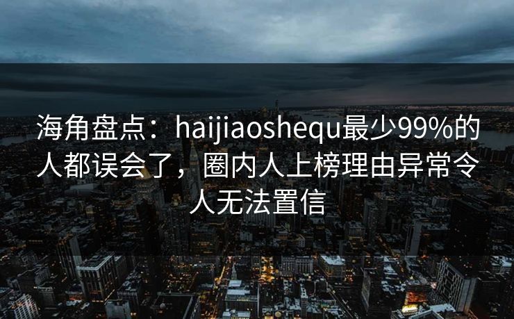 海角盘点：haijiaoshequ最少99%的人都误会了，圈内人上榜理由异常令人无法置信