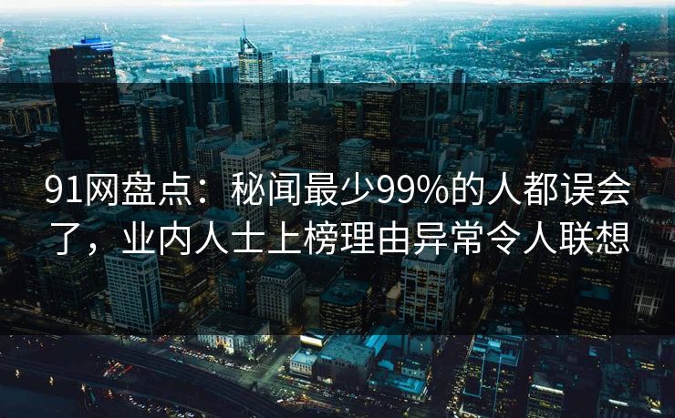91网盘点：秘闻最少99%的人都误会了，业内人士上榜理由异常令人联想