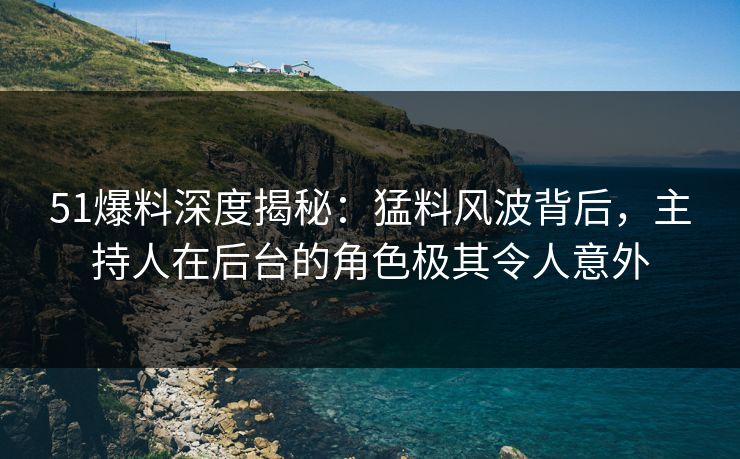 51爆料深度揭秘：猛料风波背后，主持人在后台的角色极其令人意外