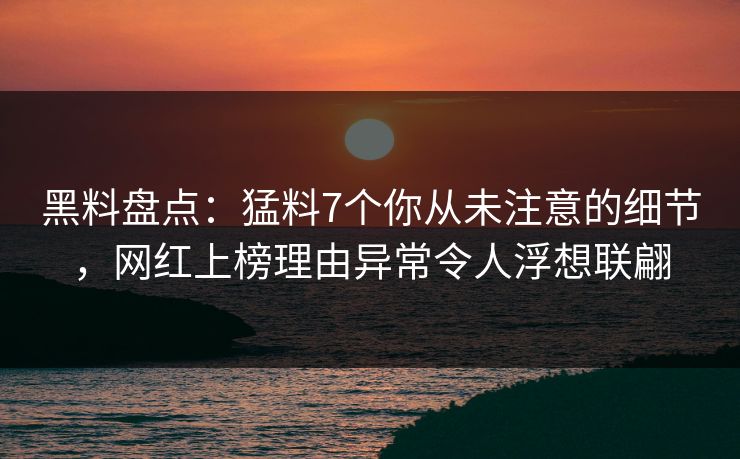 黑料盘点：猛料7个你从未注意的细节，网红上榜理由异常令人浮想联翩