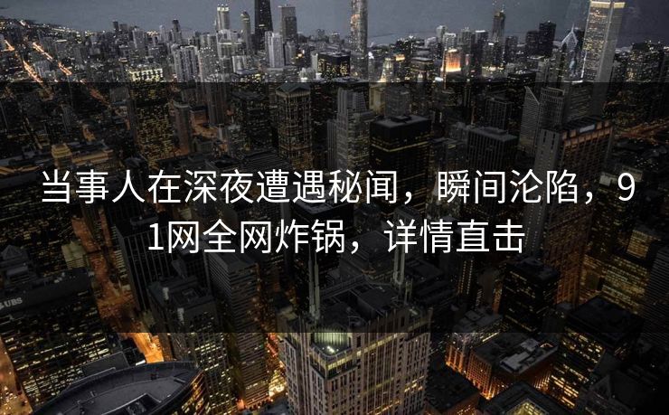 当事人在深夜遭遇秘闻，瞬间沦陷，91网全网炸锅，详情直击