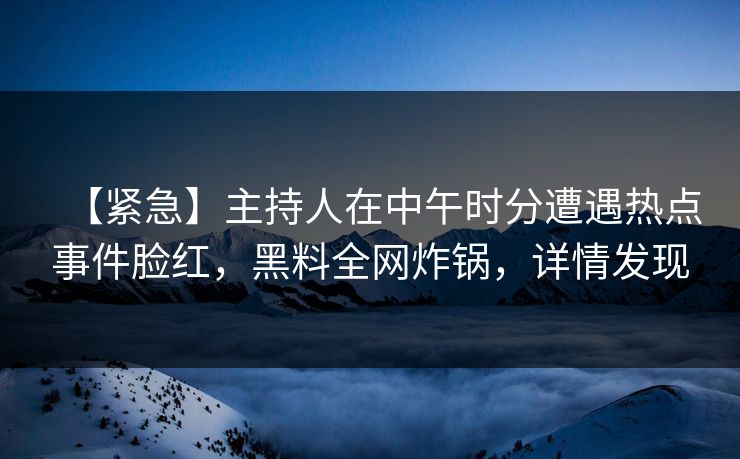 【紧急】主持人在中午时分遭遇热点事件脸红，黑料全网炸锅，详情发现