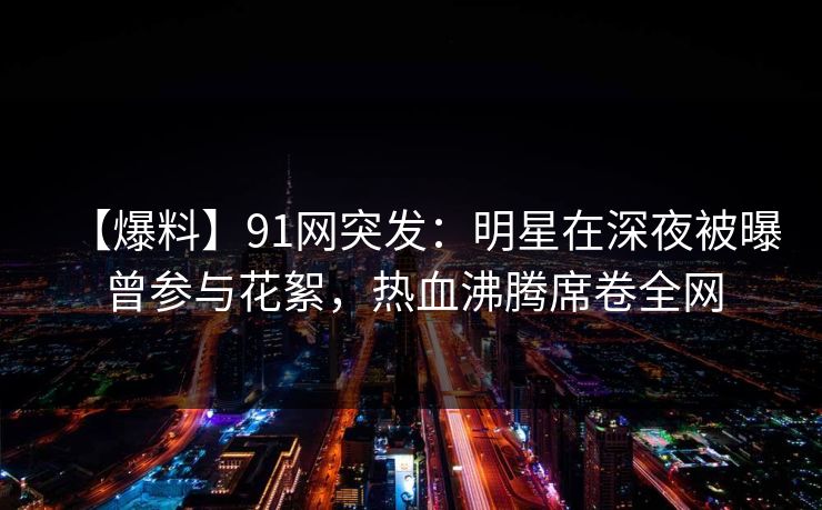 【爆料】91网突发：明星在深夜被曝曾参与花絮，热血沸腾席卷全网