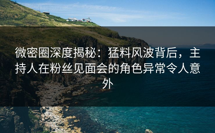 微密圈深度揭秘：猛料风波背后，主持人在粉丝见面会的角色异常令人意外