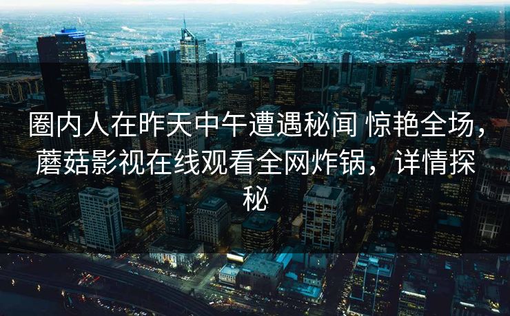 圈内人在昨天中午遭遇秘闻 惊艳全场,蘑菇影视在线观看全网炸锅,详情探秘 圈内人在昨天中午遭遇秘闻 惊艳全场,蘑菇影视在线观看全网炸锅,详情探秘