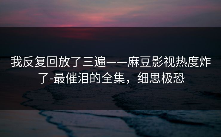 我反复回放了三遍——麻豆影视热度炸了-最催泪的全集,细思极恐 我反复回放了三遍——麻豆影视热度炸了-最催泪的全集,细思极恐