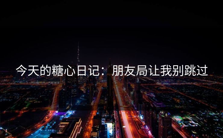 今天的糖心日记：朋友局让我别跳过