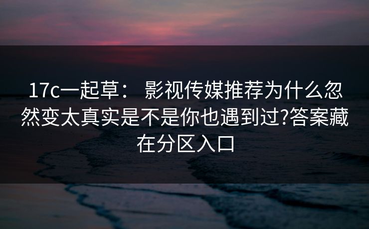 17c一起草： 影视传媒推荐为什么忽然变太真实是不是你也遇到过?答案藏在分区入口