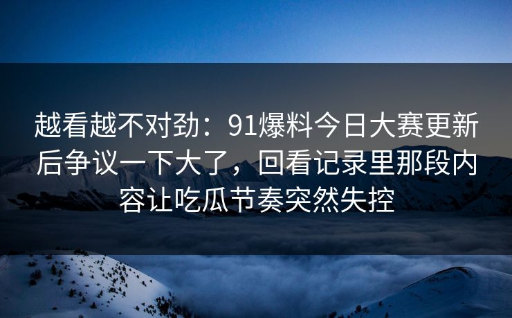 越看越不对劲:91爆料今日大赛更新后争议一下大了,回看记录里那段内容让吃瓜节奏突然失控 越看越不对劲:91爆料今日大赛更新后争议一下大了,回看记录里那段内容让吃瓜节奏突然失控