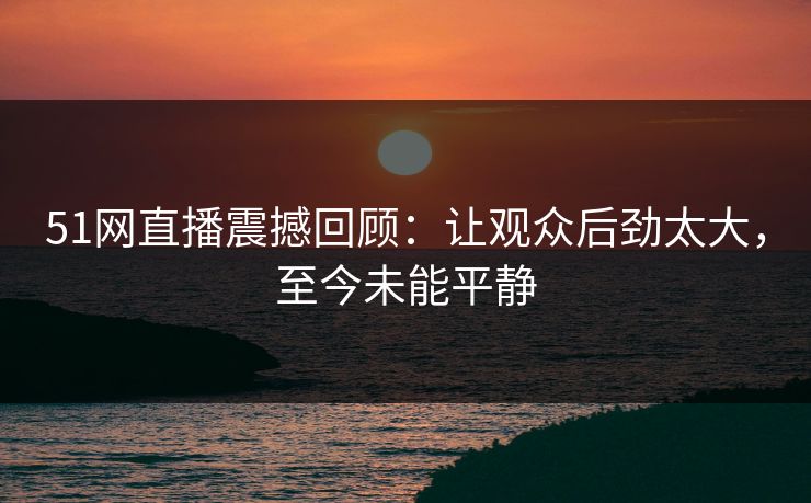 51网直播震撼回顾:让观众后劲太大,至今未能平静 51网直播震撼回顾:让观众后劲太大,至今未能平静